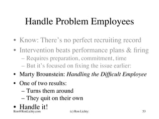 Handle Problem Employees
•  Know: There’s no perfect recruiting record
•  Intervention beats performance plans & ﬁring
–  Requires preparation, commitment, time
–  But it’s focused on ﬁxing the issue earlier:
•  Marty Brounstein: Handling the Difﬁcult Employee
•  One of two results:
–  Turns them around
–  They quit on their own
•  Handle it!Ron@RonLichty.com (c) Ron Lichty: 53
 
