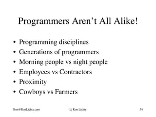 Programmers Aren’t All Alike!
•  Programming disciplines
•  Generations of programmers
•  Morning people vs night people
•  Employees vs Contractors
•  Proximity
•  Cowboys vs Farmers
Ron@RonLichty.com (c) Ron Lichty: 54
 