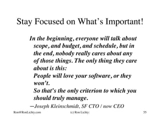 Stay Focused on What’s Important!
In the beginning, everyone will talk about
scope, and budget, and schedule, but in
the end, nobody really cares about any
of those things. The only thing they care
about is this:
People will love your software, or they
won’t.
So that’s the only criterion to which you
should truly manage.	
—Joseph Kleinschmidt, SF CTO / now CEO
Ron@RonLichty.com (c) Ron Lichty: 55
 