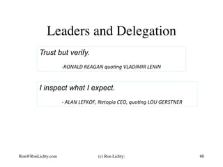 Leaders and Delegation
I inspect what I expect.
	-	ALAN	LEFKOF,	Netopia	CEO,	quo3ng	LOU	GERSTNER	
60
Trust but verify.
	
	-RONALD	REAGAN	quo3ng	VLADIMIR	LENIN	
Ron@RonLichty.com (c) Ron Lichty:
 