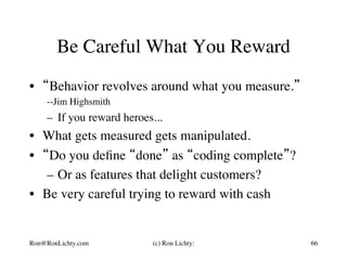 Be Careful What You Reward
•  “Behavior revolves around what you measure.”
--Jim Highsmith
–  If you reward heroes...
•  What gets measured gets manipulated.
•  “Do you deﬁne “done” as “coding complete”?
–  Or as features that delight customers?
•  Be very careful trying to reward with cash
Ron@RonLichty.com (c) Ron Lichty: 66
 
