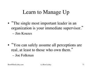 Learn to Manage Up
•  “The single most important leader in an
organization is your immediate supervisor.”
–  Jim Kouzes
•  “You can safely assume all perceptions are
real, at least to those who own them.”
–  Joe Folkman
Ron@RonLichty.com (c) Ron Lichty: 71
 
