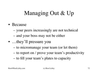 Managing Out & Up
•  Because
–  your peers increasingly are not technical
–  and your boss may not be either
•  …they’ll pressure you
–  to micromanage your team (or let them)
–  to report on / prove your team’s productivity
–  to ﬁll your team’s plates to capacity
Ron@RonLichty.com (c) Ron Lichty: 72
 