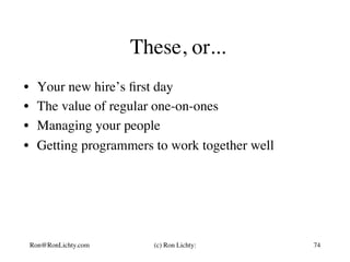 These, or...
•  Your new hire’s ﬁrst day
•  The value of regular one-on-ones
•  Managing your people
•  Getting programmers to work together well
Ron@RonLichty.com (c) Ron Lichty: 74
 
