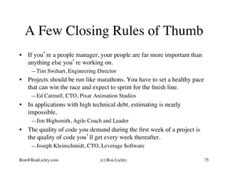 A Few Closing Rules of Thumb
•  If you’re a people manager, your people are far more important than
anything else you’re working on.
—Tim Swihart, Engineering Director
•  Projects should be run like marathons. You have to set a healthy pace
that can win the race and expect to sprint for the ﬁnish line.
—Ed Catmull, CTO, Pixar Animation Studios
•  In applications with high technical debt, estimating is nearly
impossible.
—Jim Highsmith, Agile Coach and Leader
•  The quality of code you demand during the ﬁrst week of a project is
the quality of code you’ll get every week thereafter.
—Joseph Kleinschmidt, CTO, Leverage Software
Ron@RonLichty.com (c) Ron Lichty: 75
 