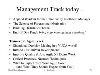 Management Track today...
•  Applied Wisdom for the Emotionally Intelligent Manager
•  The Science of Programmer Motivation
•  Building Distributed Teams
•  End-of-Day Panel: bring your management questions!
Tomorrow: Agile Track
•  Situational Decision Making in a VUCA world!
•  Intro to Test-Driven Development
•  Improve Quality & Joy: Agile XP Dojos Work
•  Critical Practices, Nuanced Techniques
•  What to Expect from Your Agile Coach
(and What They Should Expect from You)
78Ron@RonLichty.com (c) Ron Lichty:
 