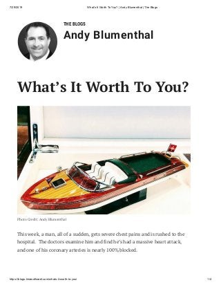 7/29/2019 What's It Worth To You? | Andy Blumenthal | The Blogs
https://blogs.timesofisrael.com/whats-it-worth-to-you/ 1/4
THE BLOGS
Andy Blumenthal
Photo Credit: Andy Blumenthal
This week, a man, all of a sudden, gets severe chest pains and is rushed to the
hospital.  The doctors examine him and nd he’s had a massive heart attack,
and one of his coronary arteries is nearly 100% blocked.
What’s It Worth To You?
 