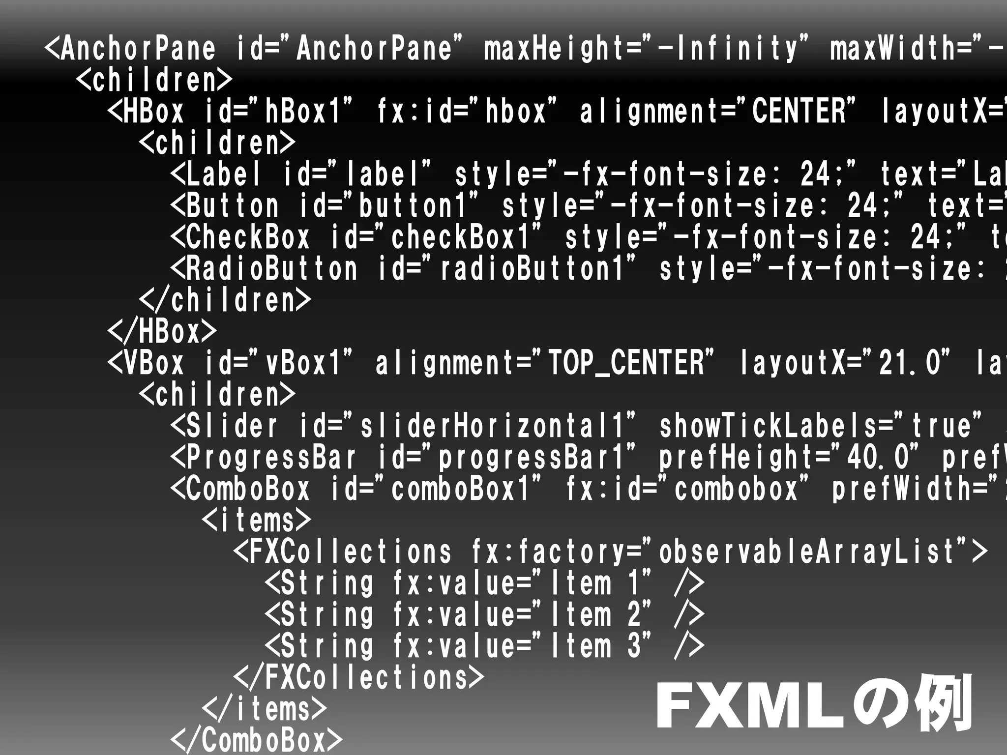 <AnchorPane id="AnchorPane" maxHeight="-Infinity" maxWidth="-I
  <children>
    <HBox id="hBox1" fx:id="hbox" alignment="CENTER" layoutX="
      <children>
        <Label id="label" style="-fx-font-size: 24;" text="Lab
        <Button id="button1" style="-fx-font-size: 24;" text="
        <CheckBox id="checkBox1" style="-fx-font-size: 24;" te
        <RadioButton id="radioButton1" style="-fx-font-size: 2
      </children>
    </HBox>
    <VBox id="vBox1" alignment="TOP_CENTER" layoutX="21.0" lay
      <children>
        <Slider id="sliderHorizontal1" showTickLabels="true" s
        <ProgressBar id="progressBar1" prefHeight="40.0" prefW
        <ComboBox id="comboBox1" fx:id="combobox" prefWidth="2
          <items>
             <FXCollections fx:factory="observableArrayList">
               <String fx:value="Item 1" />
               <String fx:value="Item 2" />
               <String fx:value="Item 3" />

                                      FXML の例
             </FXCollections>
          </items>
        </ComboBox>
 