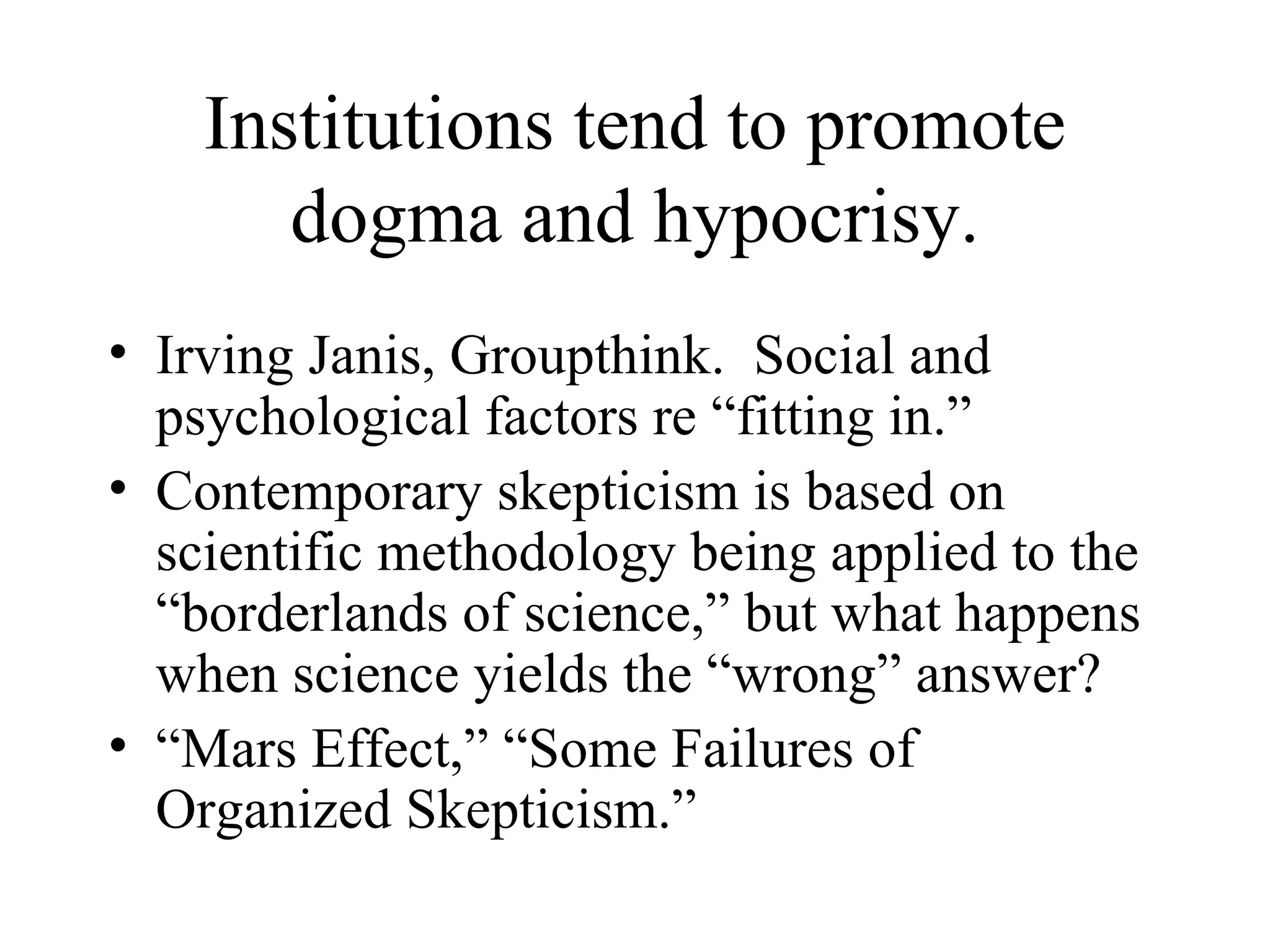 Institutions tend to promote dogma and hypocrisy. Irving Janis, Groupthink.  Social and psychological factors re “fitting in.” Contemporary skepticism is based on scientific methodology being applied to the “borderlands of science,” but what happens when science yields the “wrong” answer? “ Mars Effect,” “Some Failures of Organized Skepticism.” 