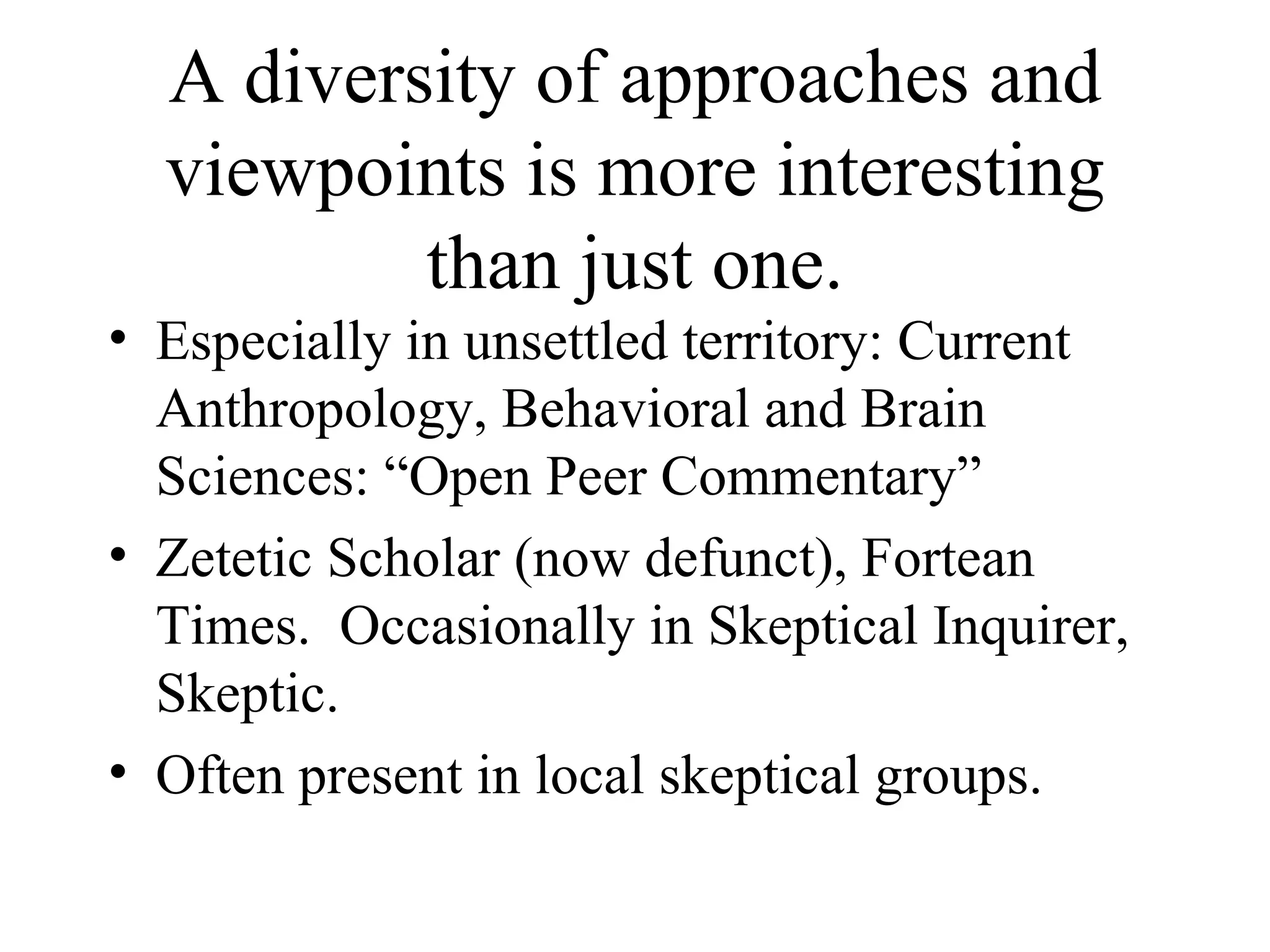 A diversity of approaches and viewpoints is more interesting than just one. Especially in unsettled territory: Current Anthropology, Behavioral and Brain Sciences: “Open Peer Commentary” Zetetic Scholar (now defunct), Fortean Times.  Occasionally in Skeptical Inquirer, Skeptic. Often present in local skeptical groups. 