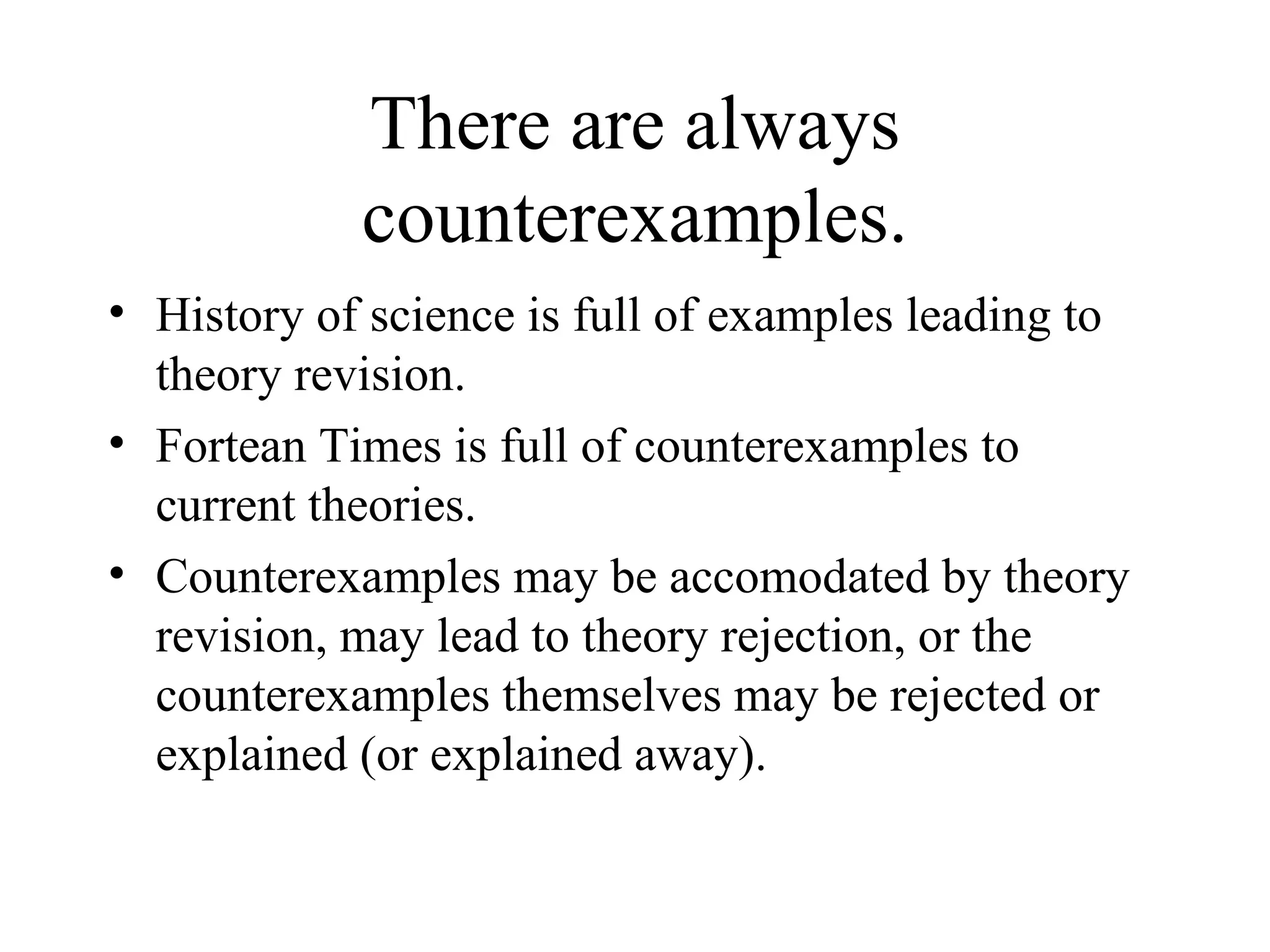 There are always counterexamples. History of science is full of examples leading to theory revision. Fortean Times is full of counterexamples to current theories. Counterexamples may be accomodated by theory revision, may lead to theory rejection, or the counterexamples themselves may be rejected or explained (or explained away). 