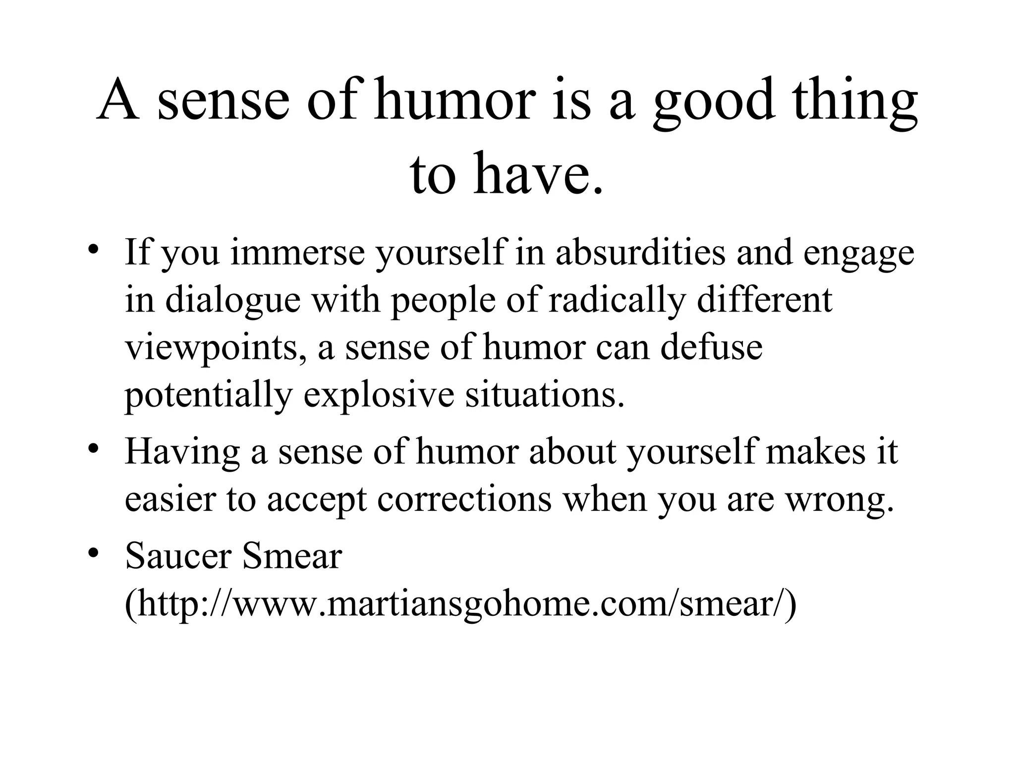 A sense of humor is a good thing to have. If you immerse yourself in absurdities and engage in dialogue with people of radically different viewpoints, a sense of humor can defuse potentially explosive situations. Having a sense of humor about yourself makes it easier to accept corrections when you are wrong. Saucer Smear (http://www.martiansgohome.com/smear/) 