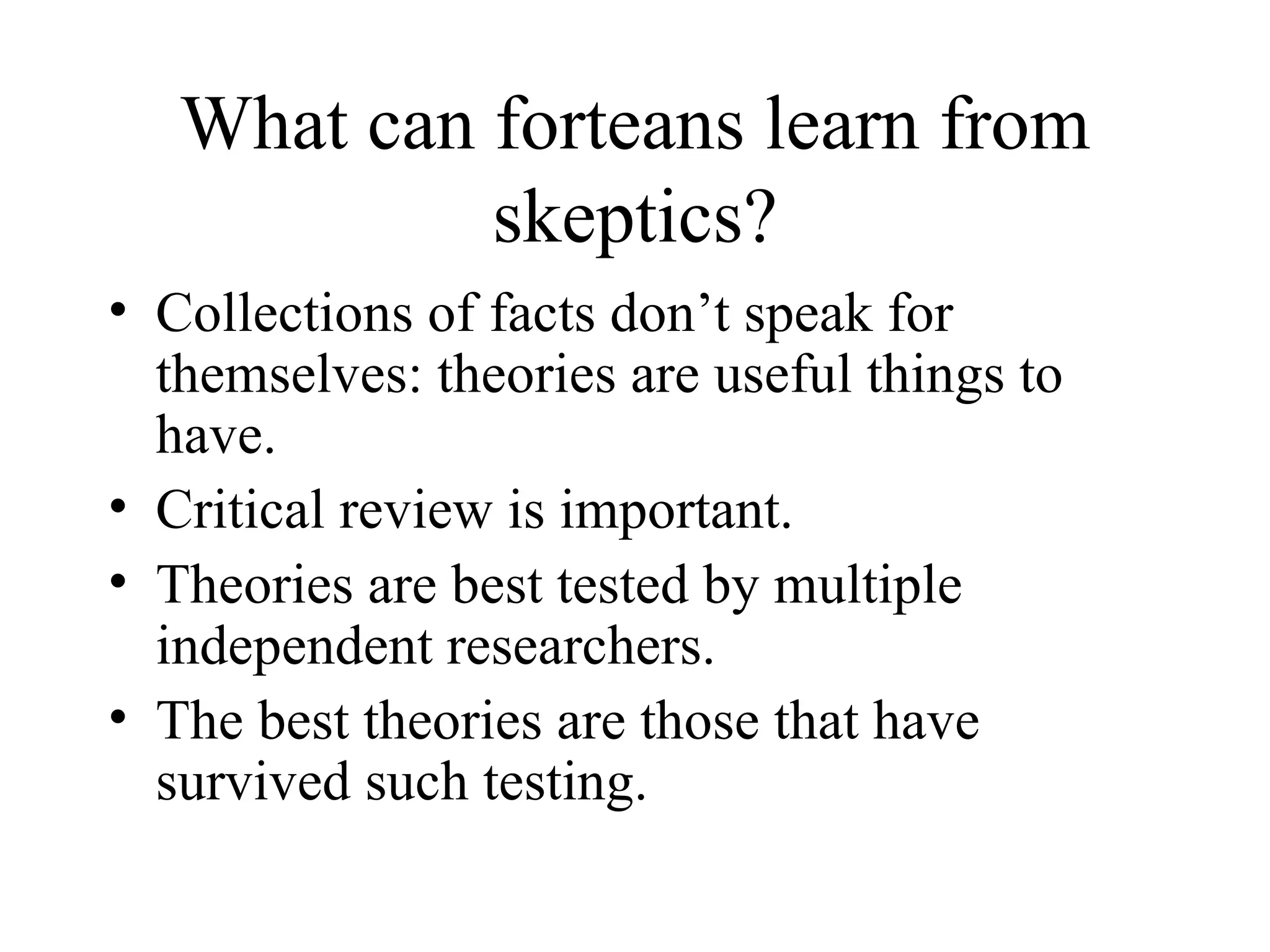 What can forteans learn from skeptics? Collections of facts don’t speak for themselves: theories are useful things to have. Critical review is important. Theories are best tested by multiple independent researchers. The best theories are those that have survived such testing. 
