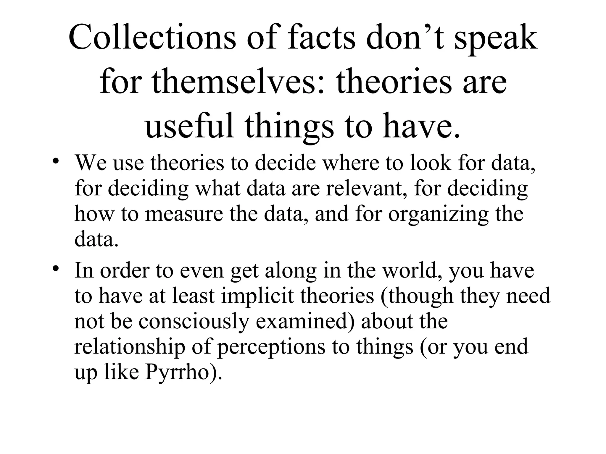Collections of facts don’t speak for themselves: theories are useful things to have. We use theories to decide where to look for data, for deciding what data are relevant, for deciding how to measure the data, and for organizing the data. In order to even get along in the world, you have to have at least implicit theories (though they need not be consciously examined) about the relationship of perceptions to things (or you end up like Pyrrho). 