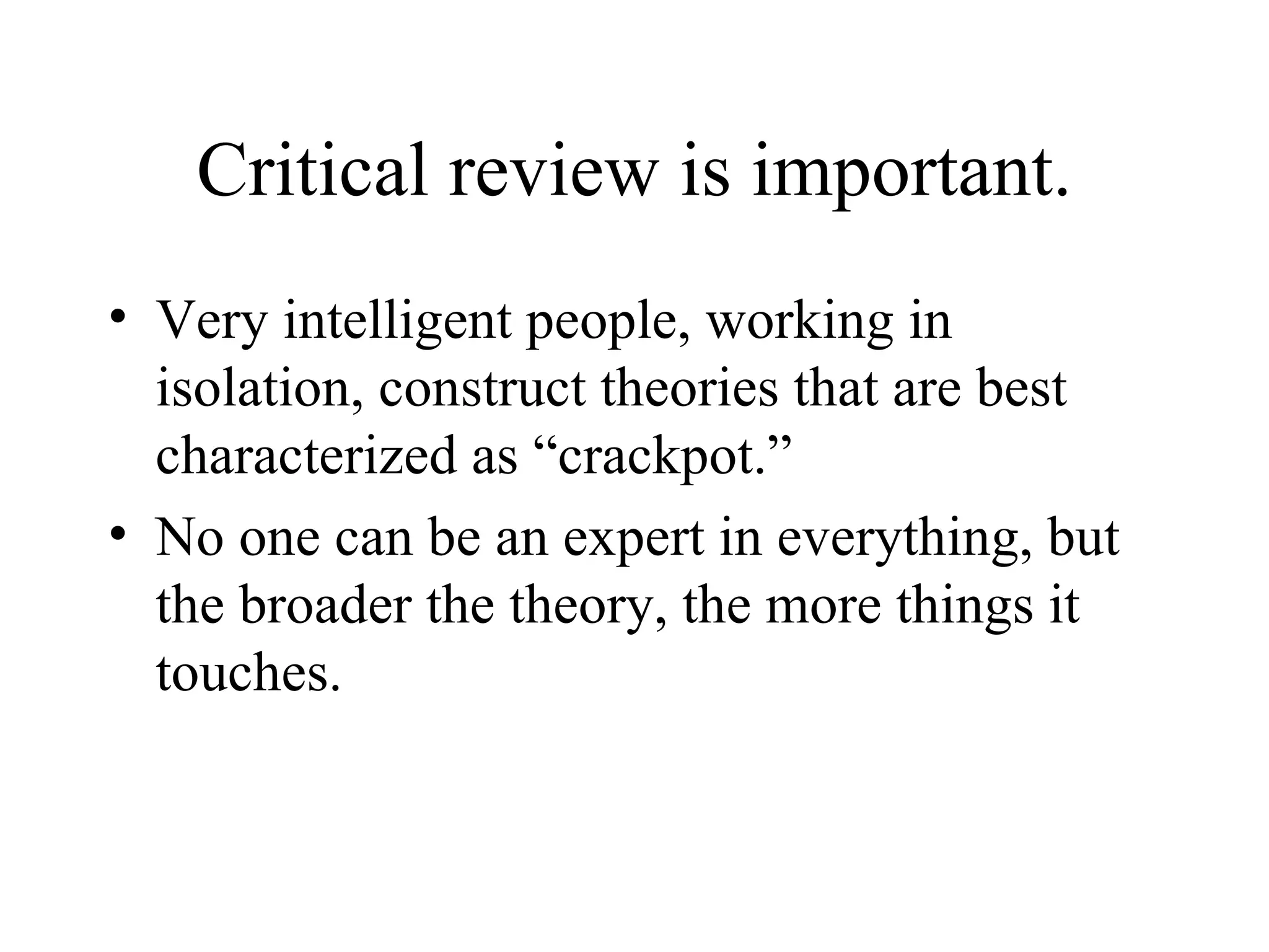 Critical review is important. Very intelligent people, working in isolation, construct theories that are best characterized as “crackpot.” No one can be an expert in everything, but the broader the theory, the more things it touches. 