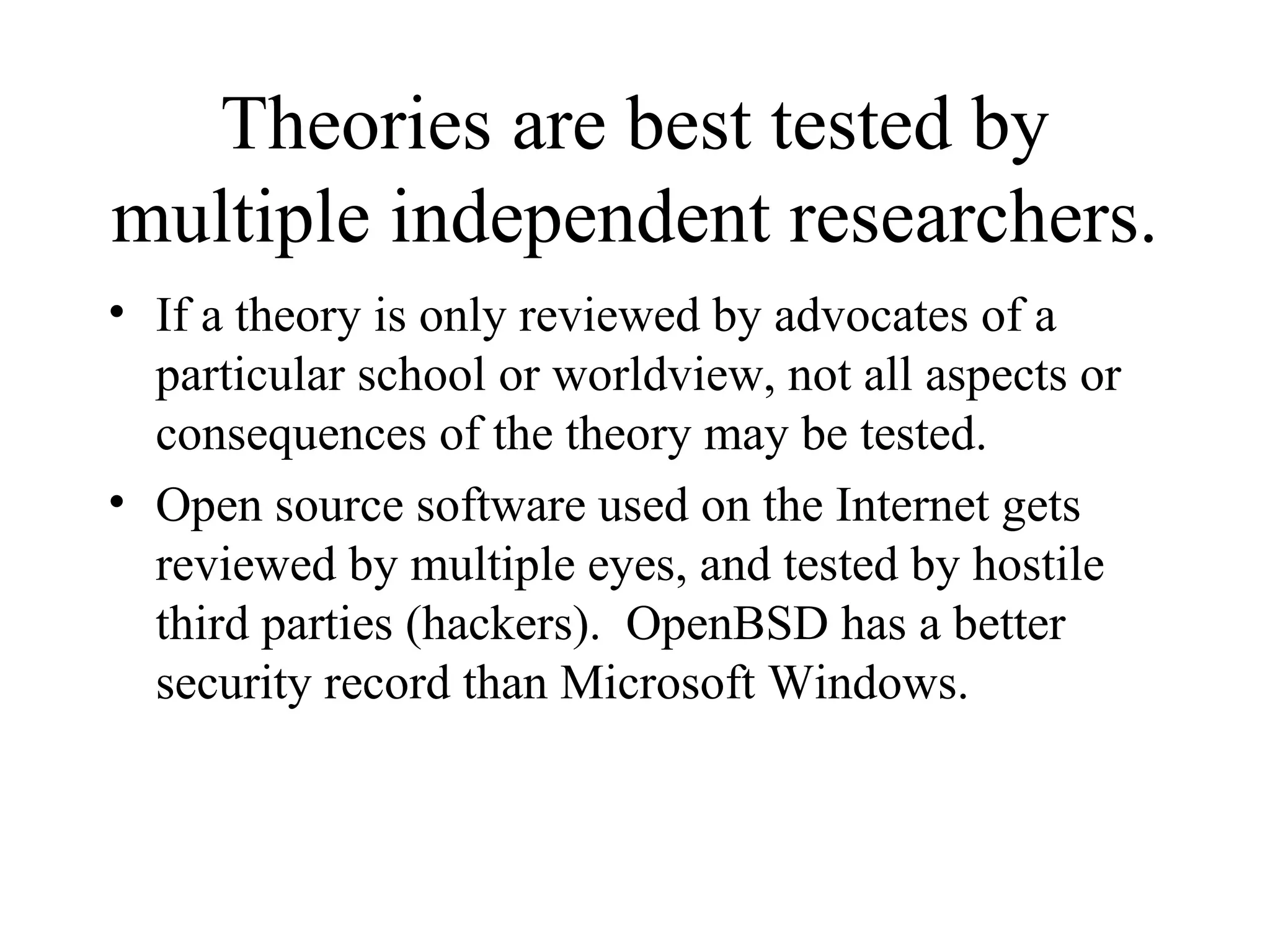Theories are best tested by multiple independent researchers. If a theory is only reviewed by advocates of a particular school or worldview, not all aspects or consequences of the theory may be tested. Open source software used on the Internet gets reviewed by multiple eyes, and tested by hostile third parties (hackers).  OpenBSD has a better security record than Microsoft Windows. 