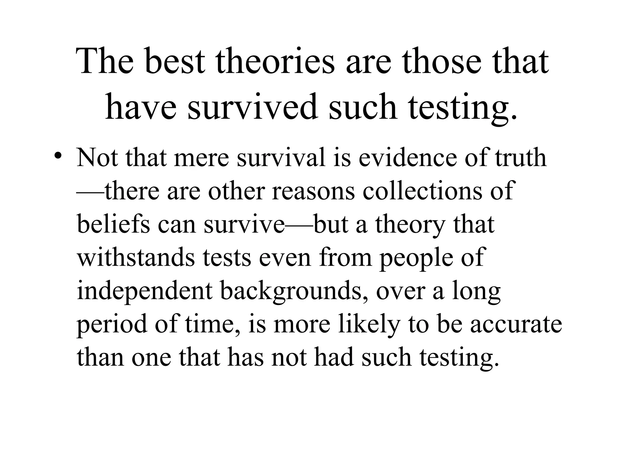 The best theories are those that have survived such testing. Not that mere survival is evidence of truth—there are other reasons collections of beliefs can survive—but a theory that withstands tests even from people of independent backgrounds, over a long period of time, is more likely to be accurate than one that has not had such testing. 