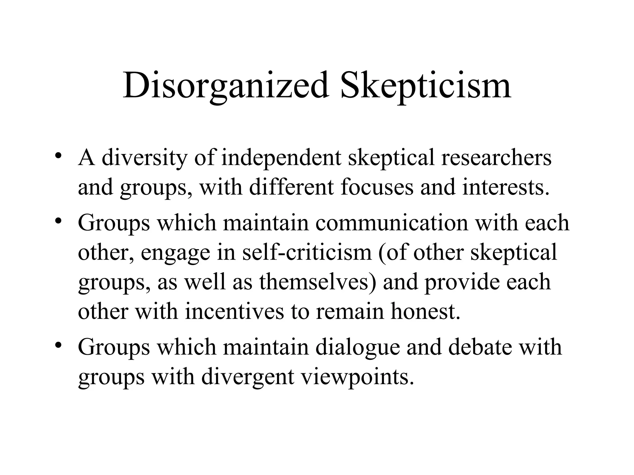 Disorganized Skepticism A diversity of independent skeptical researchers and groups, with different focuses and interests. Groups which maintain communication with each other, engage in self-criticism (of other skeptical groups, as well as themselves) and provide each other with incentives to remain honest. Groups which maintain dialogue and debate with groups with divergent viewpoints. 