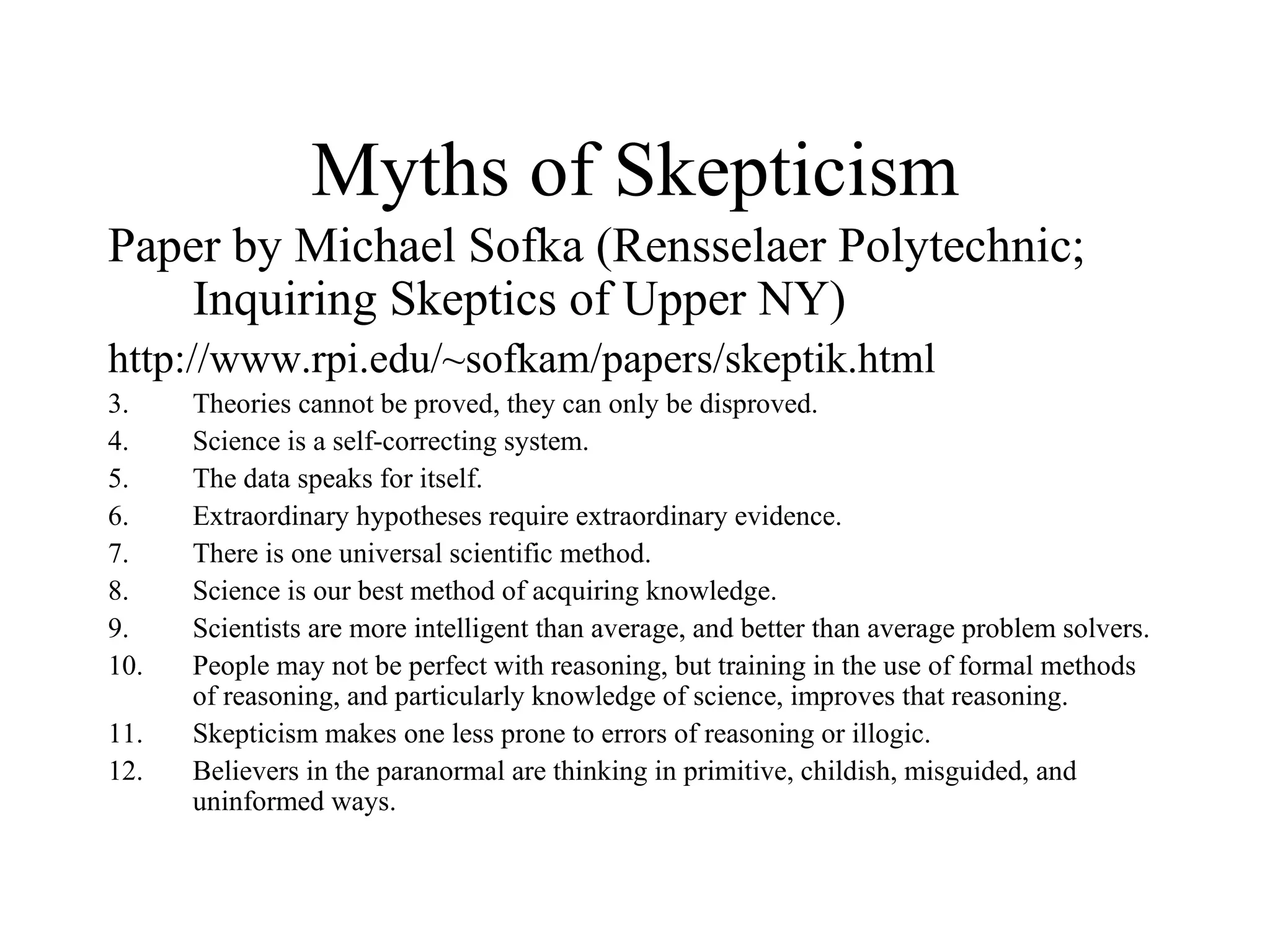 Myths of Skepticism Paper by Michael Sofka (Rensselaer Polytechnic; Inquiring Skeptics of Upper NY) http://www.rpi.edu/~sofkam/papers/skeptik.html Theories cannot be proved, they can only be disproved. Science is a self-correcting system. The data speaks for itself. Extraordinary hypotheses require extraordinary evidence. There is one universal scientific method. Science is our best method of acquiring knowledge. Scientists are more intelligent than average, and better than average problem solvers. People may not be perfect with reasoning, but training in the use of formal methods of reasoning, and particularly knowledge of science, improves that reasoning. Skepticism makes one less prone to errors of reasoning or illogic. Believers in the paranormal are thinking in primitive, childish, misguided, and uninformed ways. 