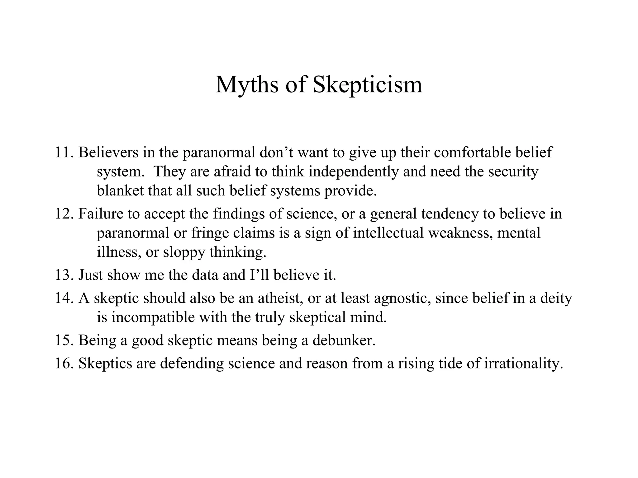 Myths of Skepticism 11. Believers in the paranormal don’t want to give up their comfortable belief system.  They are afraid to think independently and need the security blanket that all such belief systems provide. 12. Failure to accept the findings of science, or a general tendency to believe in paranormal or fringe claims is a sign of intellectual weakness, mental illness, or sloppy thinking. 13. Just show me the data and I’ll believe it. 14. A skeptic should also be an atheist, or at least agnostic, since belief in a deity is incompatible with the truly skeptical mind. 15. Being a good skeptic means being a debunker. 16. Skeptics are defending science and reason from a rising tide of irrationality. . 