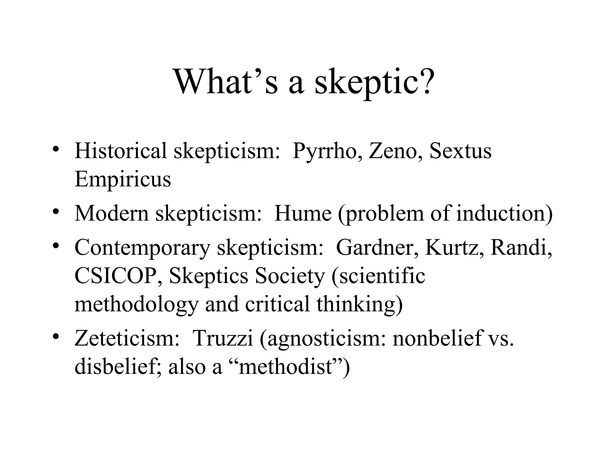 What’s a skeptic? Historical skepticism:  Pyrrho, Zeno, Sextus Empiricus Modern skepticism:  Hume (problem of induction) Contemporary skepticism:  Gardner, Kurtz, Randi, CSICOP, Skeptics Society (scientific methodology and critical thinking) Zeteticism:  Truzzi (agnosticism: nonbelief vs. disbelief; also a “methodist”) 