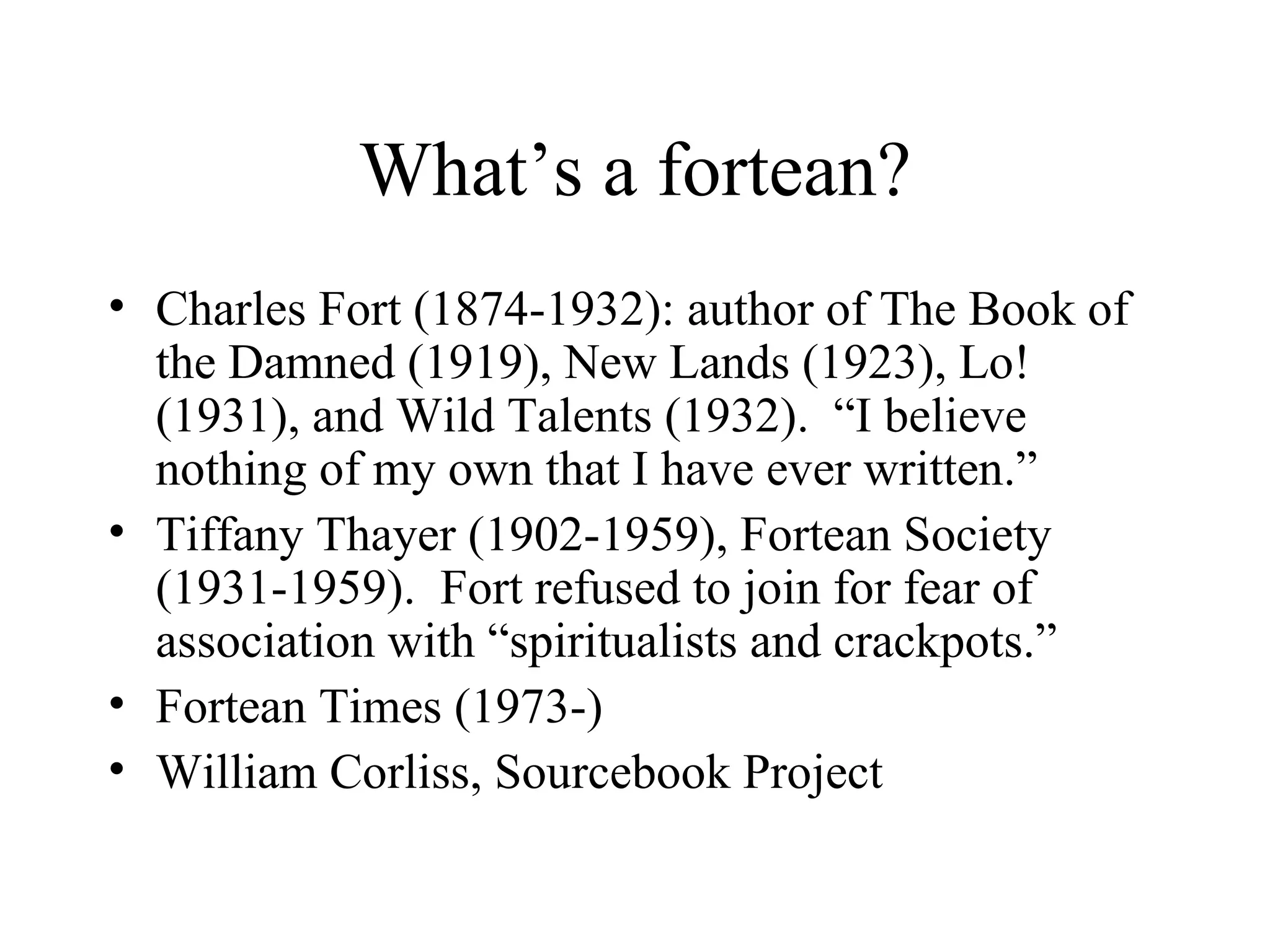 What’s a fortean? Charles Fort (1874-1932): author of The Book of the Damned (1919), New Lands (1923), Lo! (1931), and Wild Talents (1932).  “I believe nothing of my own that I have ever written.” Tiffany Thayer (1902-1959), Fortean Society (1931-1959).  Fort refused to join for fear of association with “spiritualists and crackpots.” Fortean Times (1973-) William Corliss, Sourcebook Project 