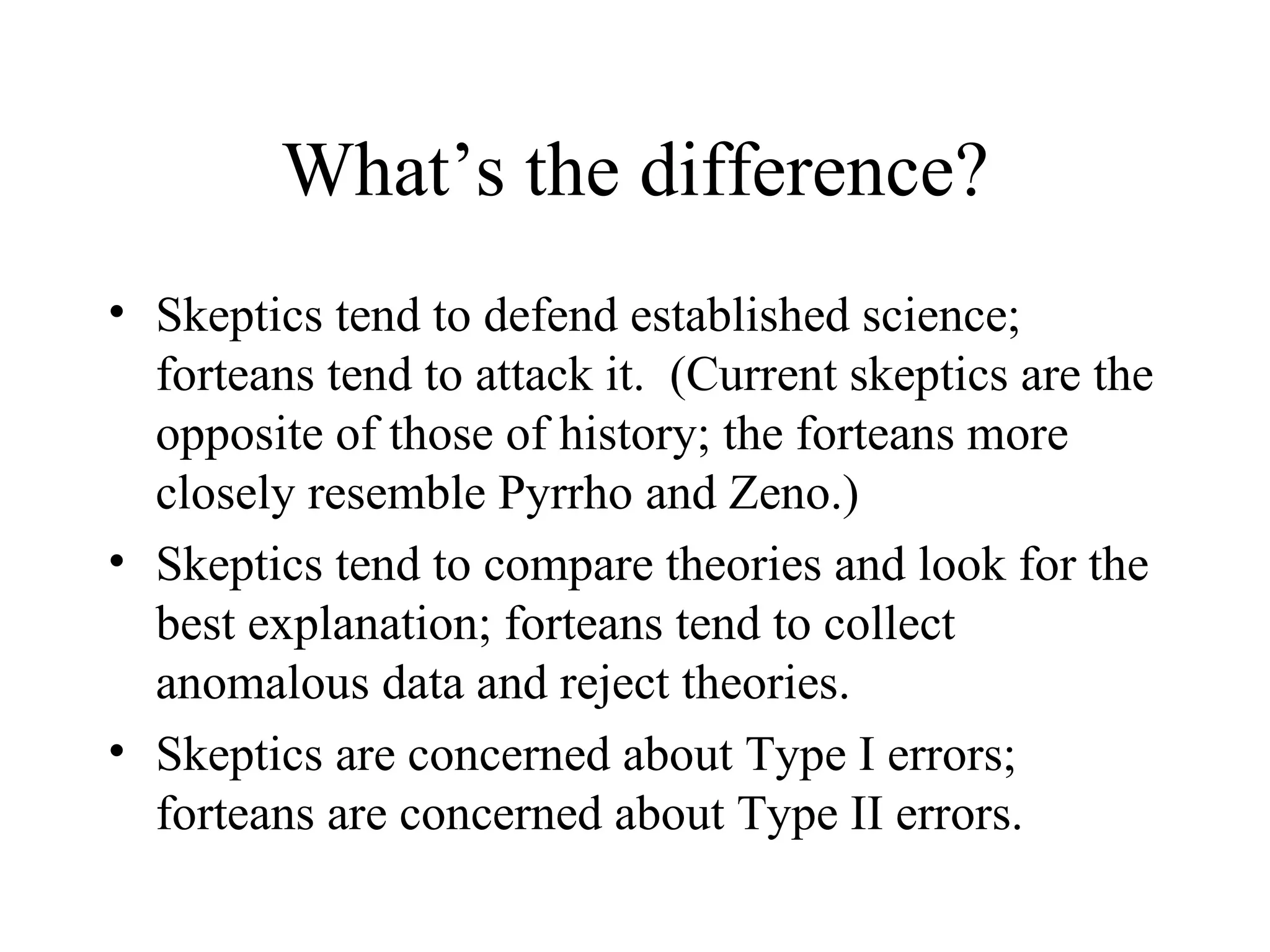 What’s the difference? Skeptics tend to defend established science; forteans tend to attack it.  (Current skeptics are the opposite of those of history; the forteans more closely resemble Pyrrho and Zeno.) Skeptics tend to compare theories and look for the best explanation; forteans tend to collect anomalous data and reject theories. Skeptics are concerned about Type I errors; forteans are concerned about Type II errors. 