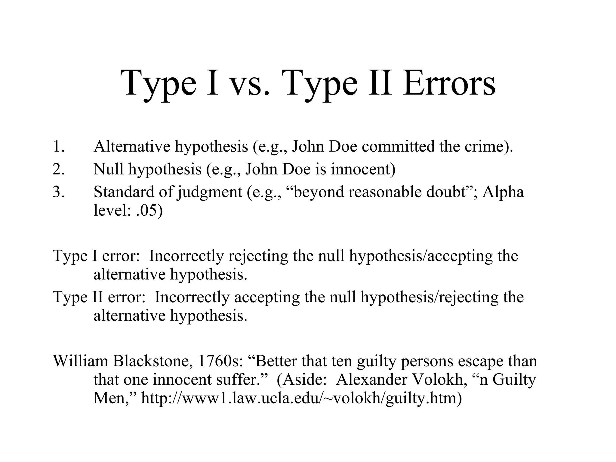 Type I vs. Type II Errors Alternative hypothesis (e.g., John Doe committed the crime). Null hypothesis (e.g., John Doe is innocent) Standard of judgment (e.g., “beyond reasonable doubt”; Alpha level: .05) Type I error:  Incorrectly rejecting the null hypothesis/accepting the alternative hypothesis. Type II error:  Incorrectly accepting the null hypothesis/rejecting the alternative hypothesis. William Blackstone, 1760s: “Better that ten guilty persons escape than that one innocent suffer.”  (Aside:  Alexander Volokh, “n Guilty Men,” http://www1.law.ucla.edu/~volokh/guilty.htm) 