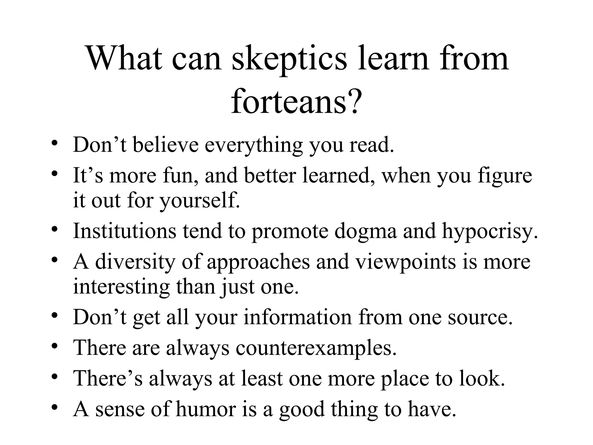 What can skeptics learn from forteans? Don’t believe everything you read. It’s more fun, and better learned, when you figure it out for yourself. Institutions tend to promote dogma and hypocrisy. A diversity of approaches and viewpoints is more interesting than just one. Don’t get all your information from one source. There are always counterexamples. There’s always at least one more place to look. A sense of humor is a good thing to have. 