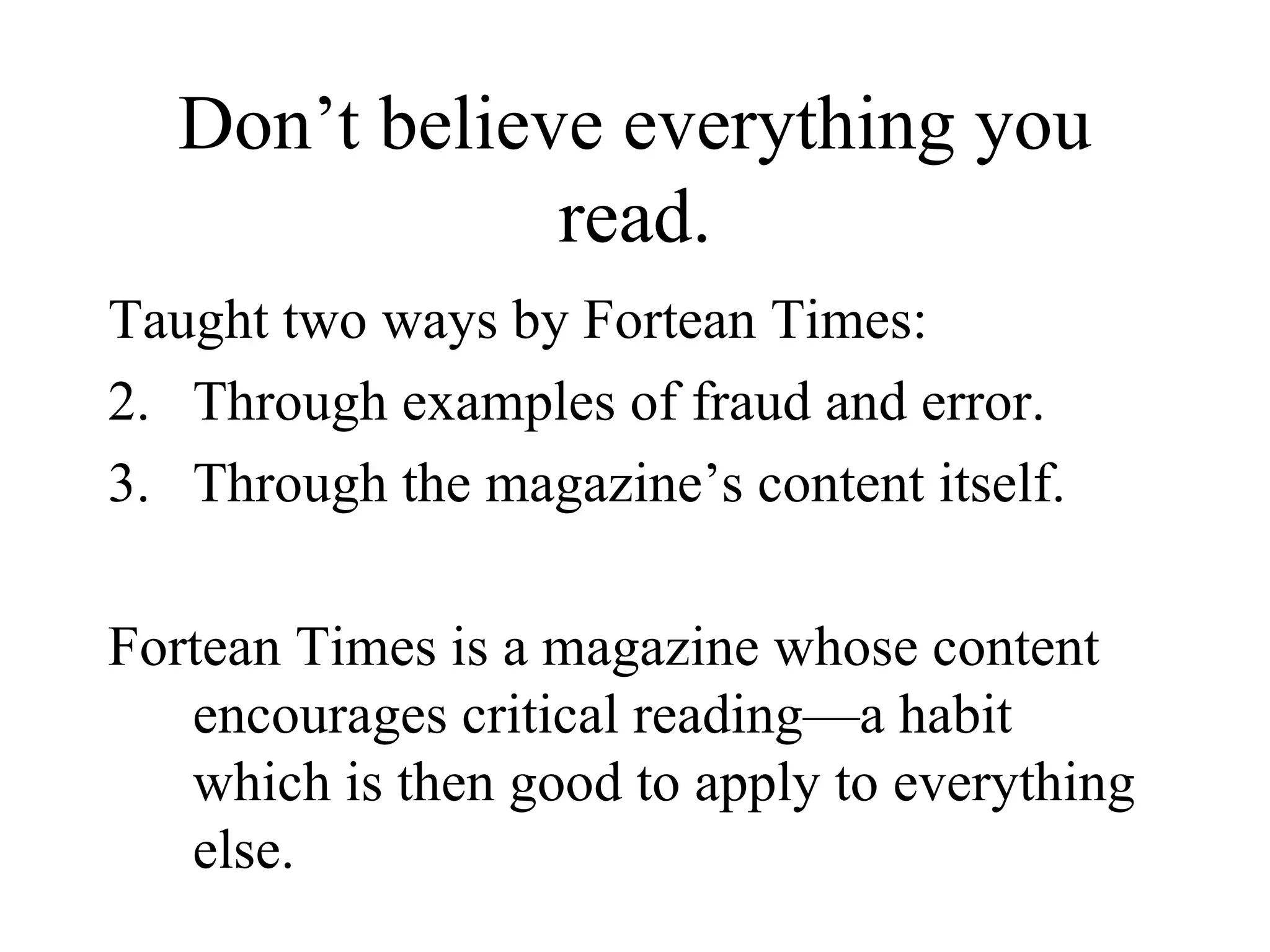 Don’t believe everything you read. Taught two ways by Fortean Times: Through examples of fraud and error. Through the magazine’s content itself. Fortean Times is a magazine whose content encourages critical reading—a habit which is then good to apply to everything else. 
