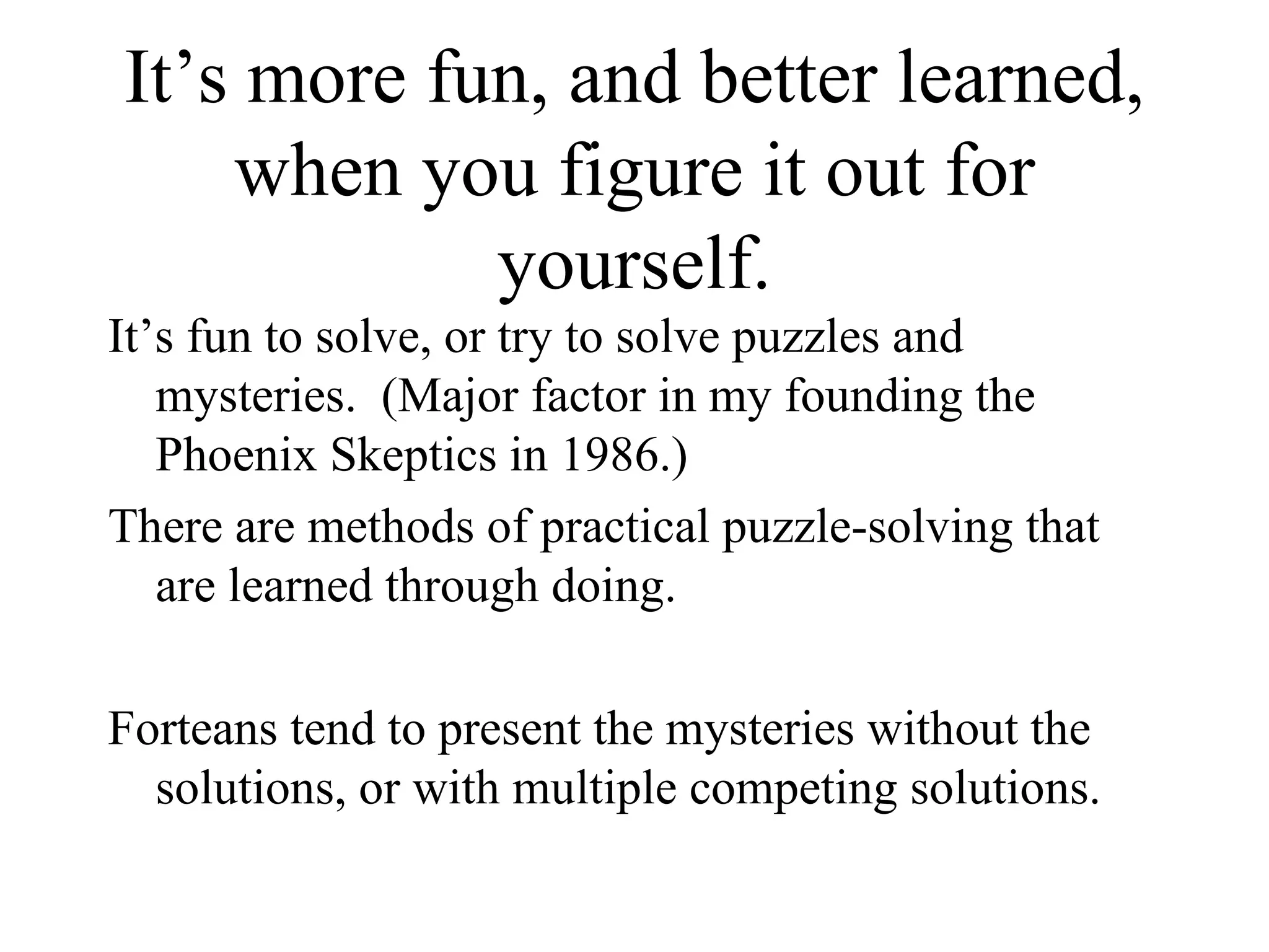 It’s more fun, and better learned, when you figure it out for yourself. It’s fun to solve, or try to solve puzzles and mysteries.  (Major factor in my founding the Phoenix Skeptics in 1986.) There are methods of practical puzzle-solving that are learned through doing. Forteans tend to present the mysteries without the solutions, or with multiple competing solutions. 