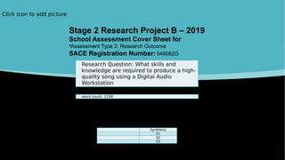 Click icon to add picture
Research Question: What skills and
knowledge are required to produce a high-
quality song using a Digital Audio
Workstation
word count: 2198
Synthesis
S1
S2
S3
Stage 2 Research Project B – 2019
School Assessment Cover Sheet for
•Assessment Type 2: Research Outcome
SACE Registration Number: 549082G
 