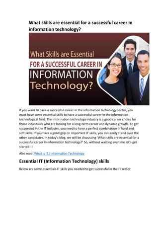 What skills are essential for a successful career in
information technology?
If you want to have a successful career in the information technology sector, you
must have some essential skills to have a successful career in the information
technological field. The information technology industry is a good career choice for
those individuals who are looking for a long-term career and dynamic growth. To get
succeeded in the IT industry, you need to have a perfect combination of hard and
soft skills. If you have a good grip on important IT skills, you can easily stand over the
other candidates. In today’s blog, we will be discussing ‘What skills are essential for a
successful career in information technology?’ So, without wasting any time let’s get
started!!!
Also read: What is IT |Information Technology
Essential IT (Information Technology) skills
Below are some essentials IT skills you needed to get successful in the IT sector:
 