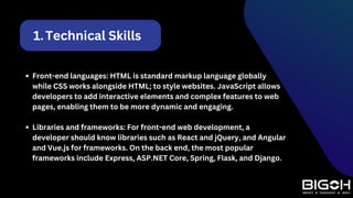 Technical Skills
1.
Front-end languages: HTML is standard markup language globally
while CSS works alongside HTML; to style websites. JavaScript allows
developers to add interactive elements and complex features to web
pages, enabling them to be more dynamic and engaging.
Libraries and frameworks: For front-end web development, a
developer should know libraries such as React and jQuery, and Angular
and Vue.js for frameworks. On the back end, the most popular
frameworks include Express, ASP.NET Core, Spring, Flask, and Django.
 