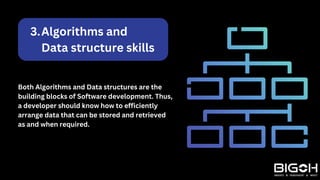 Algorithms and
Data structure skills
3.
Both Algorithms and Data structures are the
building blocks of Software development. Thus,
a developer should know how to efficiently
arrange data that can be stored and retrieved
as and when required.
 