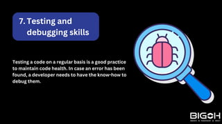 Testing and
debugging skills
7.
Testing a code on a regular basis is a good practice
to maintain code health. In case an error has been
found, a developer needs to have the know-how to
debug them.
 