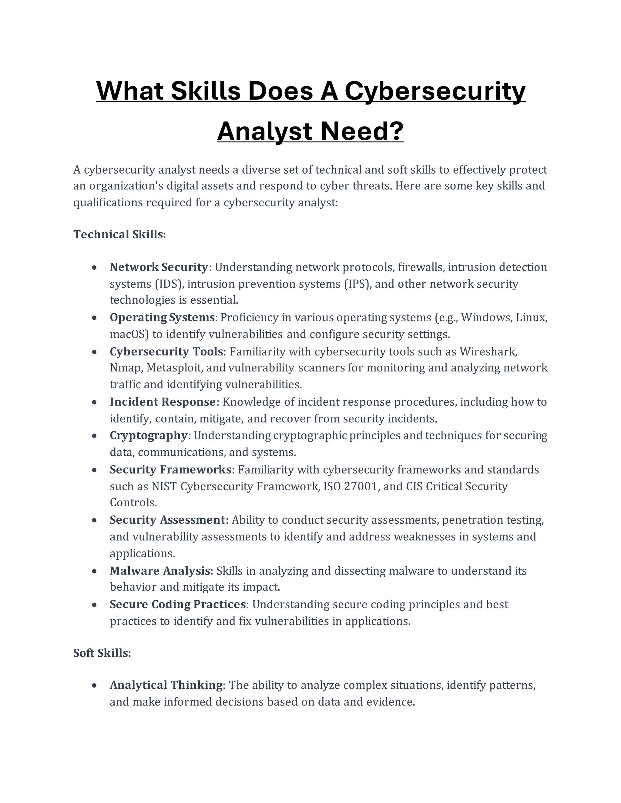 What Skills Does A Cybersecurity
Analyst Need?
A cybersecurity analyst needs a diverse set of technical and soft skills to effectively protect
an organization's digital assets and respond to cyber threats. Here are some key skills and
qualifications required for a cybersecurity analyst:
Technical Skills:
• Network Security: Understanding network protocols, firewalls, intrusion detection
systems (IDS), intrusion prevention systems (IPS), and other network security
technologies is essential.
• Operating Systems: Proficiency in various operating systems (e.g., Windows, Linux,
macOS) to identify vulnerabilities and configure security settings.
• Cybersecurity Tools: Familiarity with cybersecurity tools such as Wireshark,
Nmap, Metasploit, and vulnerability scanners for monitoring and analyzing network
traffic and identifying vulnerabilities.
• Incident Response: Knowledge of incident response procedures, including how to
identify, contain, mitigate, and recover from security incidents.
• Cryptography: Understanding cryptographic principles and techniques for securing
data, communications, and systems.
• Security Frameworks: Familiarity with cybersecurity frameworks and standards
such as NIST Cybersecurity Framework, ISO 27001, and CIS Critical Security
Controls.
• Security Assessment: Ability to conduct security assessments, penetration testing,
and vulnerability assessments to identify and address weaknesses in systems and
applications.
• Malware Analysis: Skills in analyzing and dissecting malware to understand its
behavior and mitigate its impact.
• Secure Coding Practices: Understanding secure coding principles and best
practices to identify and fix vulnerabilities in applications.
Soft Skills:
• Analytical Thinking: The ability to analyze complex situations, identify patterns,
and make informed decisions based on data and evidence.
 