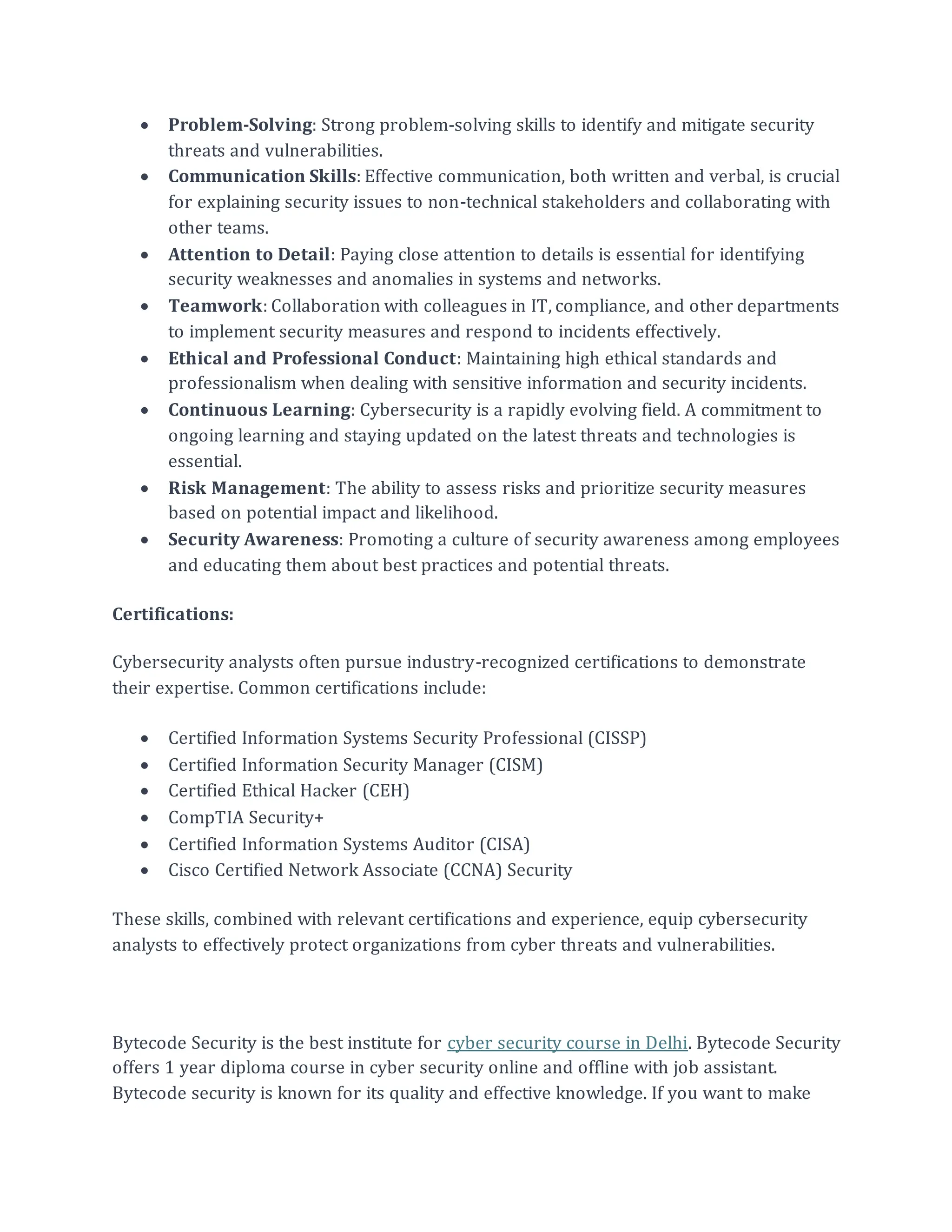 • Problem-Solving: Strong problem-solving skills to identify and mitigate security
threats and vulnerabilities.
• Communication Skills: Effective communication, both written and verbal, is crucial
for explaining security issues to non-technical stakeholders and collaborating with
other teams.
• Attention to Detail: Paying close attention to details is essential for identifying
security weaknesses and anomalies in systems and networks.
• Teamwork: Collaboration with colleagues in IT, compliance, and other departments
to implement security measures and respond to incidents effectively.
• Ethical and Professional Conduct: Maintaining high ethical standards and
professionalism when dealing with sensitive information and security incidents.
• Continuous Learning: Cybersecurity is a rapidly evolving field. A commitment to
ongoing learning and staying updated on the latest threats and technologies is
essential.
• Risk Management: The ability to assess risks and prioritize security measures
based on potential impact and likelihood.
• Security Awareness: Promoting a culture of security awareness among employees
and educating them about best practices and potential threats.
Certifications:
Cybersecurity analysts often pursue industry-recognized certifications to demonstrate
their expertise. Common certifications include:
• Certified Information Systems Security Professional (CISSP)
• Certified Information Security Manager (CISM)
• Certified Ethical Hacker (CEH)
• CompTIA Security+
• Certified Information Systems Auditor (CISA)
• Cisco Certified Network Associate (CCNA) Security
These skills, combined with relevant certifications and experience, equip cybersecurity
analysts to effectively protect organizations from cyber threats and vulnerabilities.
Bytecode Security is the best institute for cyber security course in Delhi. Bytecode Security
offers 1 year diploma course in cyber security online and offline with job assistant.
Bytecode security is known for its quality and effective knowledge. If you want to make
 