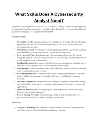 What Skills Does A Cybersecurity
Analyst Need?
A cybersecurity analyst needs a diverse set of technical and soft skills to effectively protect
an organization's digital assets and respond to cyber threats. Here are some key skills and
qualifications required for a cybersecurity analyst:
Technical Skills:
• Network Security: Understanding network protocols, firewalls, intrusion detection
systems (IDS), intrusion prevention systems (IPS), and other network security
technologies is essential.
• Operating Systems: Proficiency in various operating systems (e.g., Windows, Linux,
macOS) to identify vulnerabilities and configure security settings.
• Cybersecurity Tools: Familiarity with cybersecurity tools such as Wireshark,
Nmap, Metasploit, and vulnerability scanners for monitoring and analyzing network
traffic and identifying vulnerabilities.
• Incident Response: Knowledge of incident response procedures, including how to
identify, contain, mitigate, and recover from security incidents.
• Cryptography: Understanding cryptographic principles and techniques for securing
data, communications, and systems.
• Security Frameworks: Familiarity with cybersecurity frameworks and standards
such as NIST Cybersecurity Framework, ISO 27001, and CIS Critical Security
Controls.
• Security Assessment: Ability to conduct security assessments, penetration testing,
and vulnerability assessments to identify and address weaknesses in systems and
applications.
• Malware Analysis: Skills in analyzing and dissecting malware to understand its
behavior and mitigate its impact.
• Secure Coding Practices: Understanding secure coding principles and best
practices to identify and fix vulnerabilities in applications.
Soft Skills:
• Analytical Thinking: The ability to analyze complex situations, identify patterns,
and make informed decisions based on data and evidence.
 