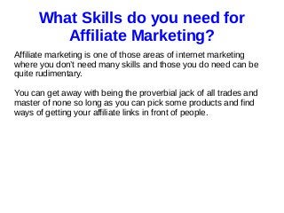 What Skills do you need for
Affiliate Marketing?
Affiliate marketing is one of those areas of internet marketing
where you don’t need many skills and those you do need can be
quite rudimentary.
You can get away with being the proverbial jack of all trades and
master of none so long as you can pick some products and find
ways of getting your affiliate links in front of people.
 