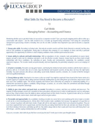 www.lucasgroup.com
EXECUTIVE INSIGHTS - BLOG
www.careeradvice.lucasgroup.com
Wondering whether you’ve got what it takes to succeed as a corporate recruiter? Sure, you may be outgoing and be able to strike up a
conversation with anyone – but the skills needed to be a recruiter go beyond being extroverted. From being the consummate
salesperson to possessing a hunter’s mentality, here are the six skills I consider most important if you want to become a corporate
recruiter:
1. Strong sales skills. Recruiting is all about sales. Not only do recruiters need to sell their clients (internal or external), but they also
need to sell candidates on opportunities. Being able to articulate why company X is an employer of choice and why a particular
opportunity is the opportunity of a lifetime is vital in helping candidates make confident professional decisions
2. Innate ability to cultivate and build relationships. With an abundance of sites, networks, tools and platforms to source talent,
anyone can pull a name out of a database and place a call. An effective recruiter, however, knows how to use these tools to build
relationships with these candidates. By cultivating an open, friendly and communicative relationship, the candidate’s overall
experience improves. The recruiter stands out professionally, and most importantly, the potentially company is seen as an employer of
choice.
3. A hunter’s mentality. Recruiters are big game hunters, and having the mindset to hunt and be relentless until the hunt is done is a
priceless skill set. A recruiter who sits at a desk, logs into Monster and keyword searches all day does not have the right hunter
mentality. You want someone who will use cold-calling, social media, Boolean searches, networks, etc. in order to find the strongest
and most qualified individuals.
4. Strong follow-up skills. How hard is it to return a call or an email? You might be surprised! I have heard all the horror stories of a
recruiter (agency or corporate alike) calling someone frantically, building them up and setting them up to interview, only to never reach
back out to the candidate again. This breeds negativity and mistrust and is inherently not conducive to relationship building. It’s a
minimal time investment to update a candidate, hiring manager, co-worker, etc. on events. Make the commitment and follow through
to give yourself a competitive advantage.
5. Ability to give clear advice and push back, as needed. Recruiting is a science, and there are methods and processes. The
majority of hiring managers need to be consulted on these procedures and processes in order to build long-term success and proper
process flow. Good recruiters have the ability to advise and push back on their clients if need be. A good recruiter will act as a trusted
advisor for their clients, and in return, clients will respect and act on given advice.
6. Personable and approachable. As a candidate, meeting a recruiter at a career fair or even working up the nerve to give a recruiter
a call can be a nerve-wracking process. All too often I find recruiters make candidates feel nervous; my approach is to put them at
ease. I answer my phone calls and return emails. People will call me and express surprise that I even answered my phone. They are
even more surprised that I am in a good mood, ask them how they are doing, thank them for their call, and take one minute of my time
to let them introduce themselves and follow up with me. My mother always told me that I could catch more bees with honey than I can
with vinegar – and this saying certainly holds true with recruiting!
If you are a recruiter, what skills do you find have served you the best? I invite you to share your thoughts below.
What Skills Do You Need to Become a Recruiter?
by
Curt Webb
Managing Partner – Accounting and Finance
 