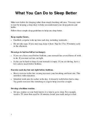 What You Can Do to Sleep Better

Make new habits for sleeping rather than simply breaking old ones. You may want
to start by keeping a sleep diary to help you understand your sleep patterns and
habits.
Follow these simple sleep guidelines to help you sleep better.

Keep regular hours.
•   Establish a regular wake up time each day, including weekends.
•   Do not take naps. If you must nap, keep it short. Nap for 15 to 30 minutes early
    in the afternoon.

Do not go to bed too full or too hungry.
•   If you eat a heavy meal before bedtime, your stomach has several hours of work
    to do. If you must eat late, eat light.
•   It also can be hard to sleep if your stomach is empty. If you are dieting, have a
    low calorie snack before bedtime.

Exercise each day but not right before bedtime.
•   Heavy exercise in the late evening increases your breathing and heart rate. This
    interferes with relaxation.
•   Schedule work outs for earlier in the day. A leisurely walk before bed is okay.
    Try gentle exercises like stretching or yoga to help you relax at night.


Develop a bedtime routine.
•   Set up a routine so your body knows it is time to go to sleep. For example,
    watch a TV show then read for 10 minutes, brush your teeth and go to bed.




1
 