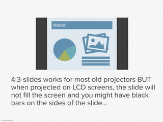 © Presentitude 
4:3-slides works for most old projectors BUT when projected on LCD screens, the slide will not fill the screen and you might have black bars on the sides of the slide... 
HEADLINE  
