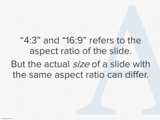 © Presentitude 
“4:3” and “16:9” refers to the aspect ratio of the slide. 
But the actual sizeof a slide with the same aspect ratio can differ.  