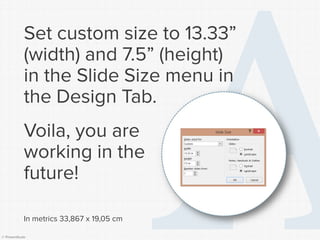 © Presentitude 
Set custom size to 13.33” (width) and 7.5” (height) in the Slide Size menu inthe Design Tab. 
Voila, you are working in the future! 
In metrics 33,867 x 19,05 cm  