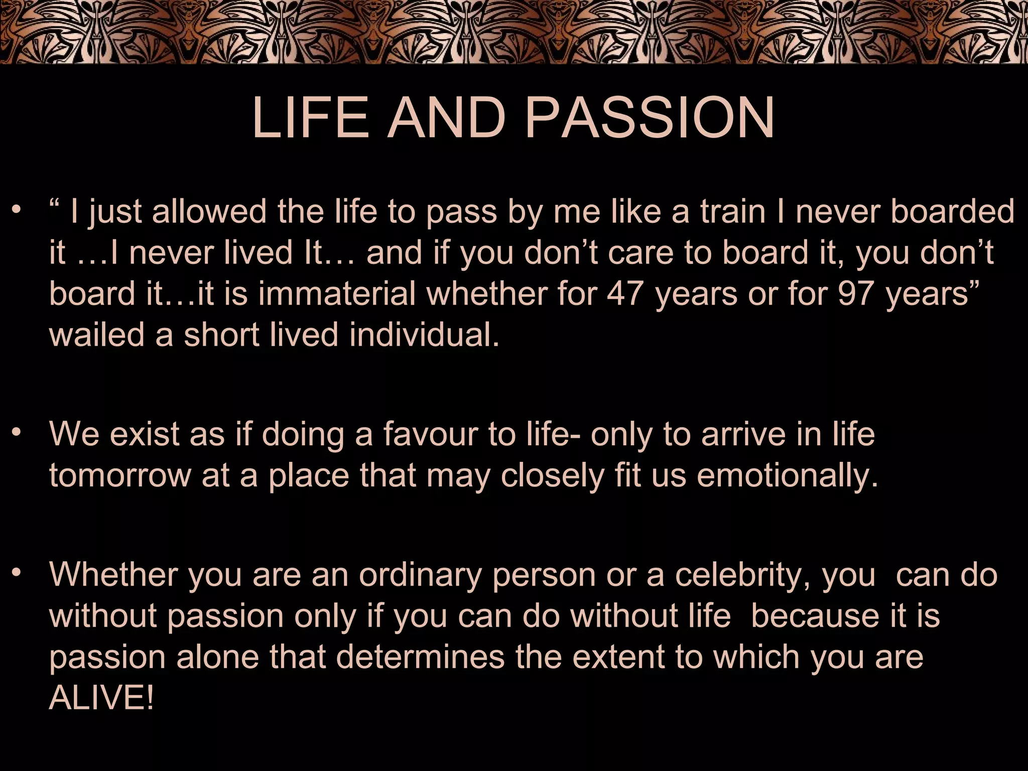 LIFE AND PASSION
• “ I just allowed the life to pass by me like a train I never boarded
it …I never lived It… and if you don’t care to board it, you don’t
board it…it is immaterial whether for 47 years or for 97 years”
wailed a short lived individual.
• We exist as if doing a favour to life- only to arrive in life
tomorrow at a place that may closely fit us emotionally.
• Whether you are an ordinary person or a celebrity, you can do
without passion only if you can do without life because it is
passion alone that determines the extent to which you are
ALIVE!
 