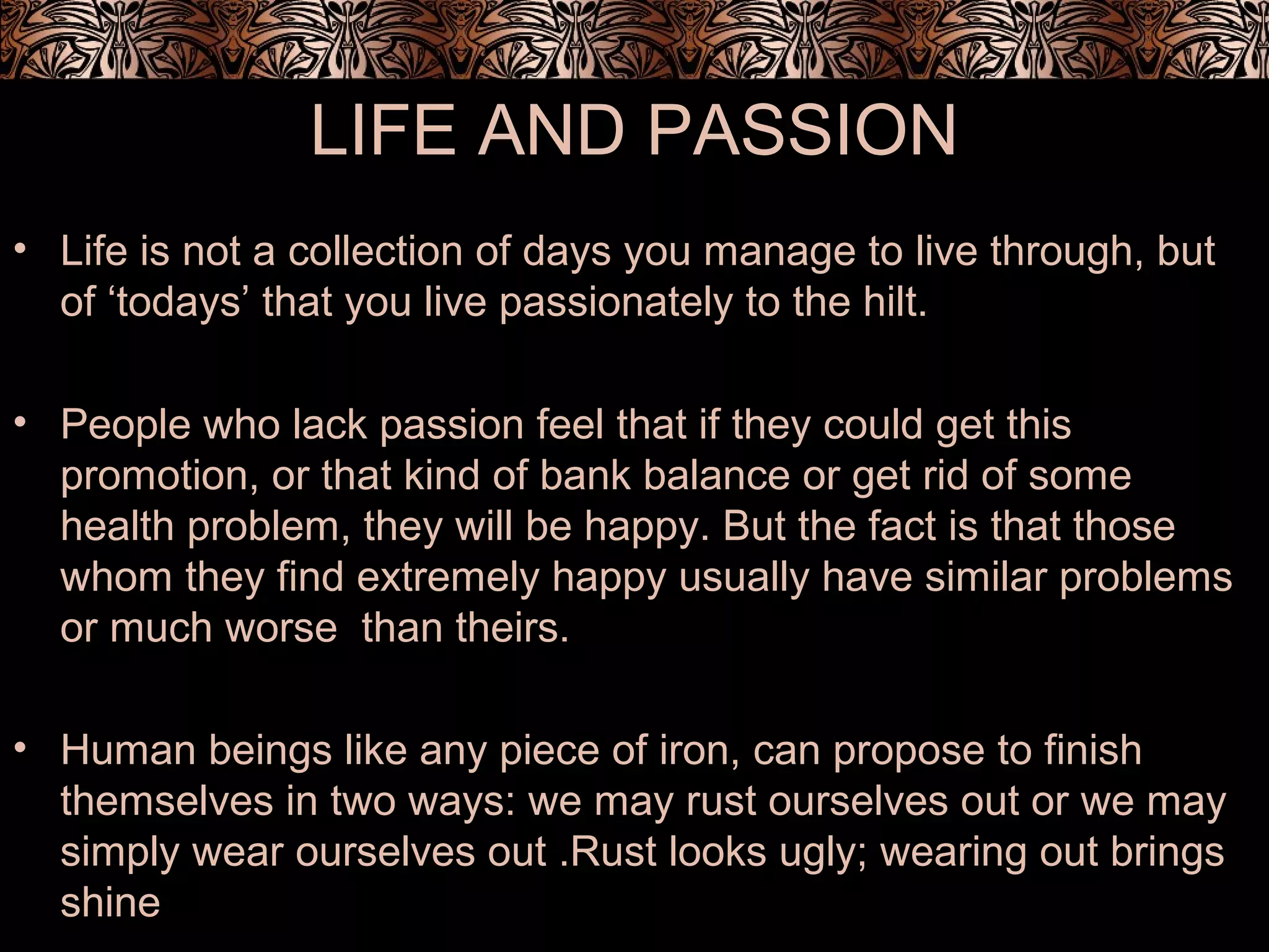 LIFE AND PASSION
• Life is not a collection of days you manage to live through, but
of ‘todays’ that you live passionately to the hilt.
• People who lack passion feel that if they could get this
promotion, or that kind of bank balance or get rid of some
health problem, they will be happy. But the fact is that those
whom they find extremely happy usually have similar problems
or much worse than theirs.
• Human beings like any piece of iron, can propose to finish
themselves in two ways: we may rust ourselves out or we may
simply wear ourselves out .Rust looks ugly; wearing out brings
shine
 