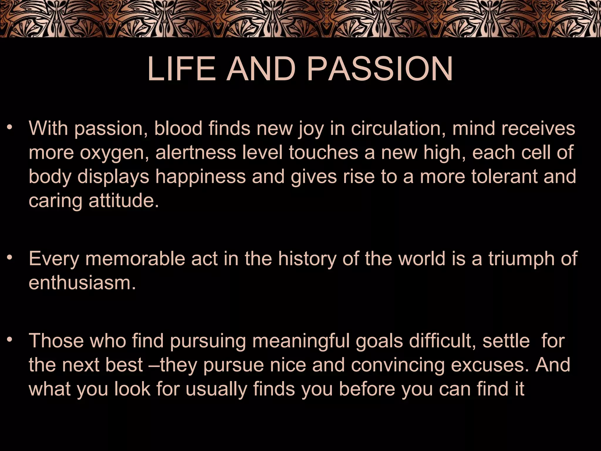 LIFE AND PASSION
• With passion, blood finds new joy in circulation, mind receives
more oxygen, alertness level touches a new high, each cell of
body displays happiness and gives rise to a more tolerant and
caring attitude.
• Every memorable act in the history of the world is a triumph of
enthusiasm.
• Those who find pursuing meaningful goals difficult, settle for
the next best –they pursue nice and convincing excuses. And
what you look for usually finds you before you can find it
 