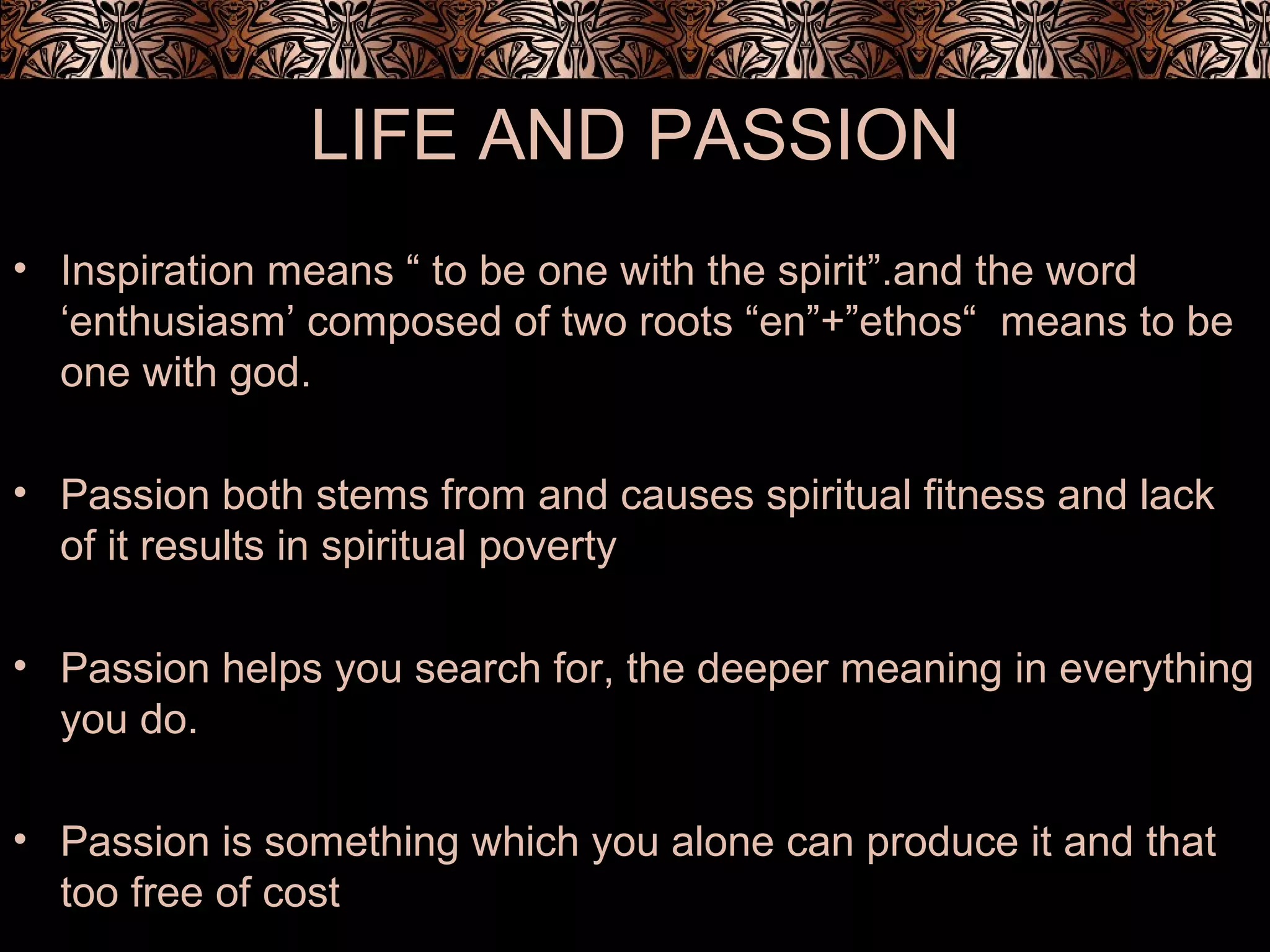 LIFE AND PASSION
• Inspiration means “ to be one with the spirit”.and the word
‘enthusiasm’ composed of two roots “en”+”ethos“ means to be
one with god.
• Passion both stems from and causes spiritual fitness and lack
of it results in spiritual poverty
• Passion helps you search for, the deeper meaning in everything
you do.
• Passion is something which you alone can produce it and that
too free of cost
 