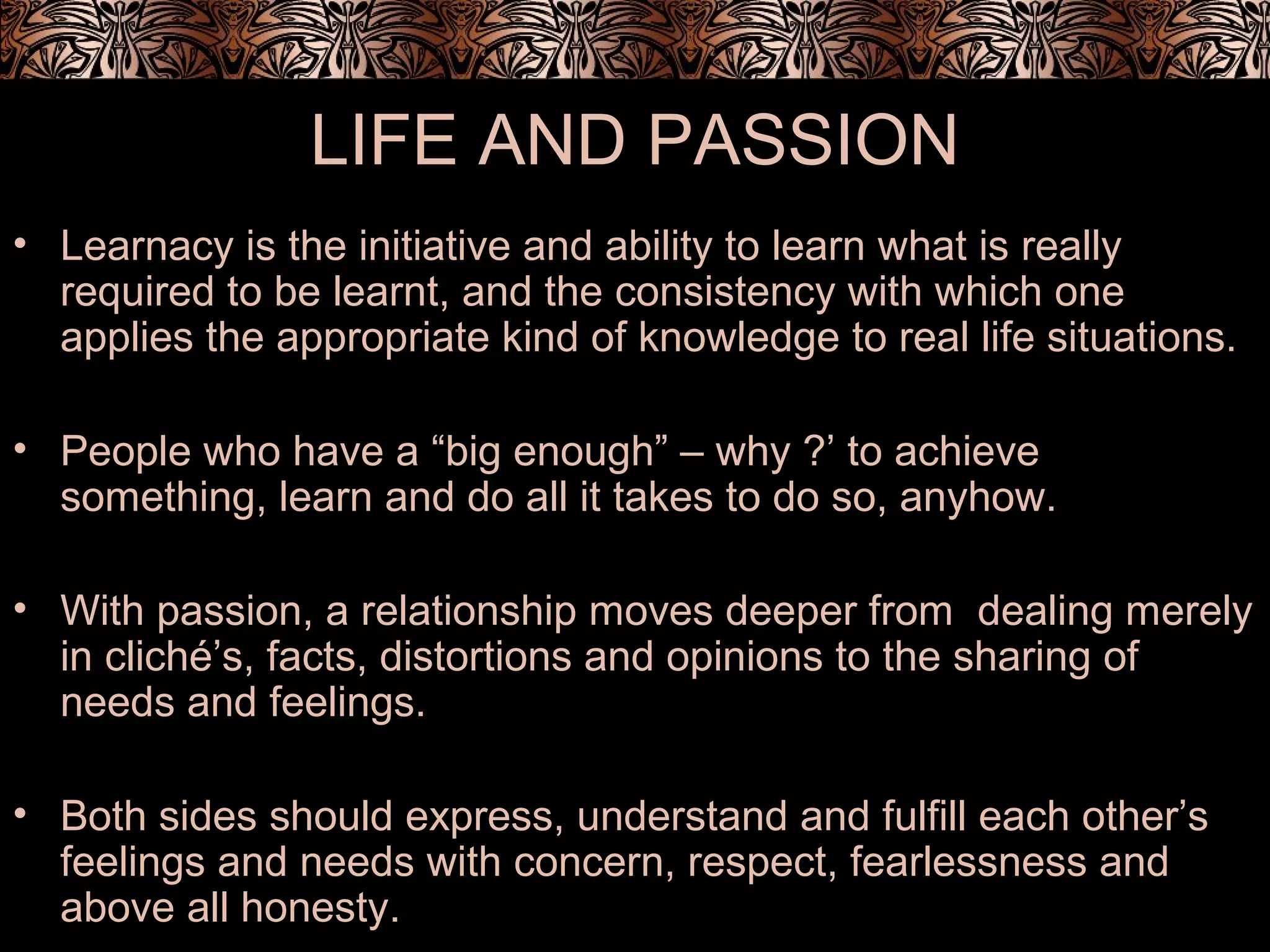 LIFE AND PASSION
• Learnacy is the initiative and ability to learn what is really
required to be learnt, and the consistency with which one
applies the appropriate kind of knowledge to real life situations.
• People who have a “big enough” – why ?’ to achieve
something, learn and do all it takes to do so, anyhow.
• With passion, a relationship moves deeper from dealing merely
in cliché’s, facts, distortions and opinions to the sharing of
needs and feelings.
• Both sides should express, understand and fulfill each other’s
feelings and needs with concern, respect, fearlessness and
above all honesty.
 